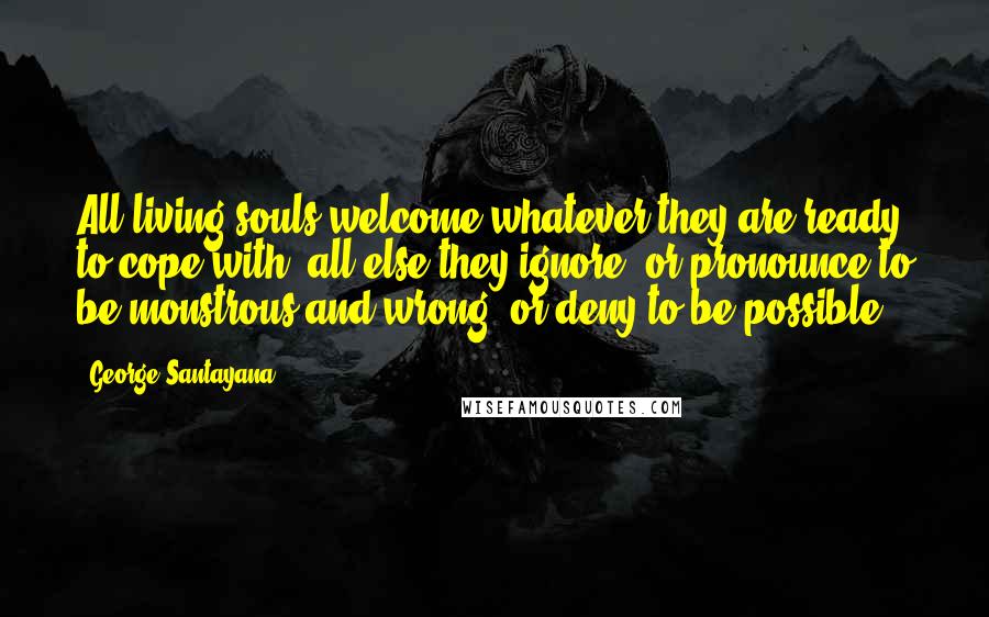 George Santayana Quotes: All living souls welcome whatever they are ready to cope with; all else they ignore, or pronounce to be monstrous and wrong, or deny to be possible.