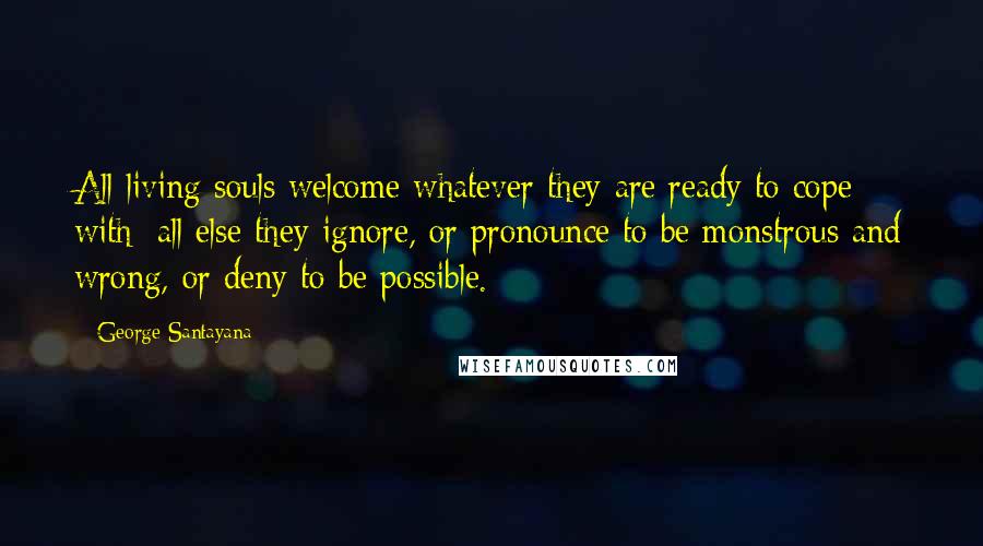 George Santayana Quotes: All living souls welcome whatever they are ready to cope with; all else they ignore, or pronounce to be monstrous and wrong, or deny to be possible.