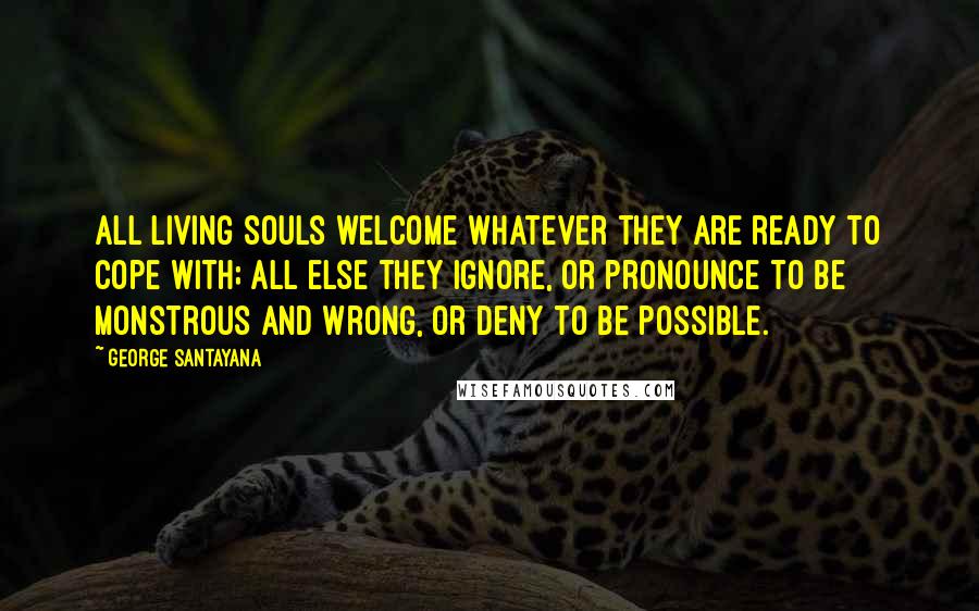 George Santayana Quotes: All living souls welcome whatever they are ready to cope with; all else they ignore, or pronounce to be monstrous and wrong, or deny to be possible.