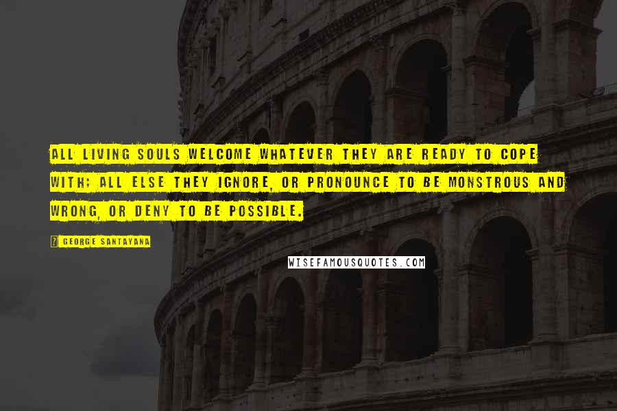 George Santayana Quotes: All living souls welcome whatever they are ready to cope with; all else they ignore, or pronounce to be monstrous and wrong, or deny to be possible.