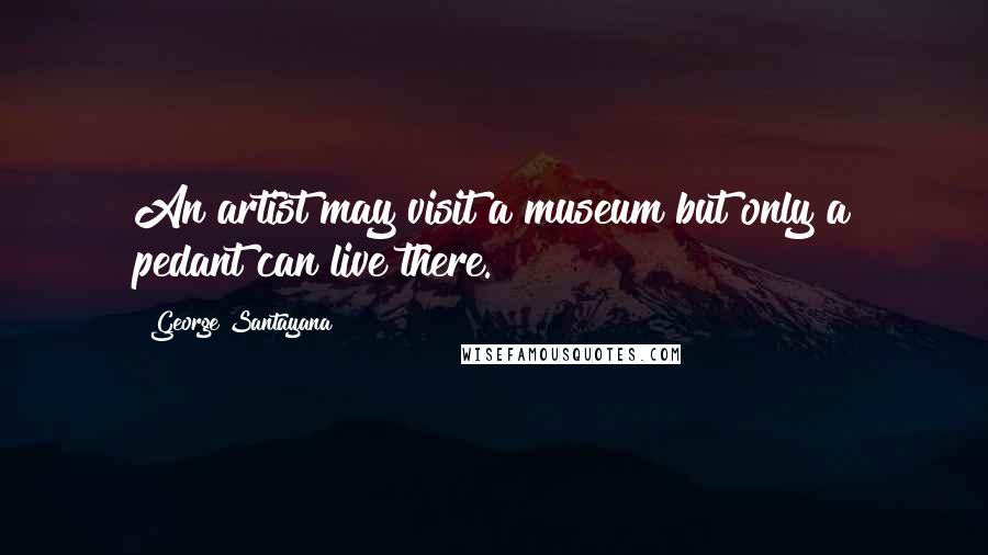 George Santayana Quotes: An artist may visit a museum but only a pedant can live there.