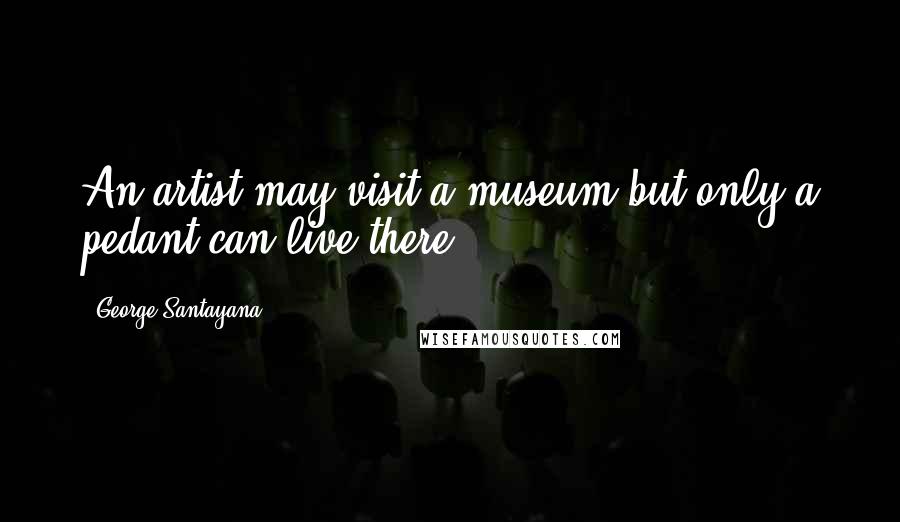 George Santayana Quotes: An artist may visit a museum but only a pedant can live there.