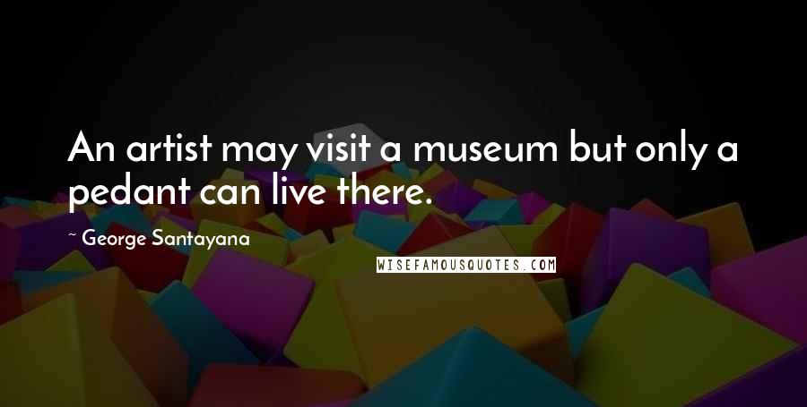 George Santayana Quotes: An artist may visit a museum but only a pedant can live there.