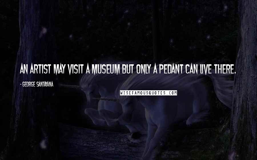 George Santayana Quotes: An artist may visit a museum but only a pedant can live there.