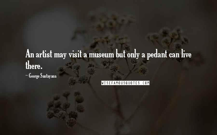 George Santayana Quotes: An artist may visit a museum but only a pedant can live there.