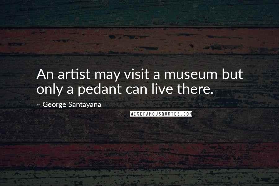 George Santayana Quotes: An artist may visit a museum but only a pedant can live there.