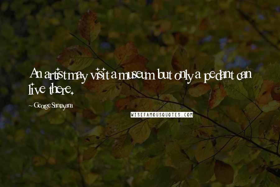 George Santayana Quotes: An artist may visit a museum but only a pedant can live there.