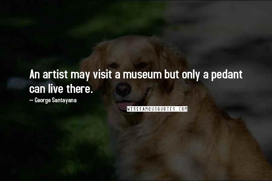 George Santayana Quotes: An artist may visit a museum but only a pedant can live there.