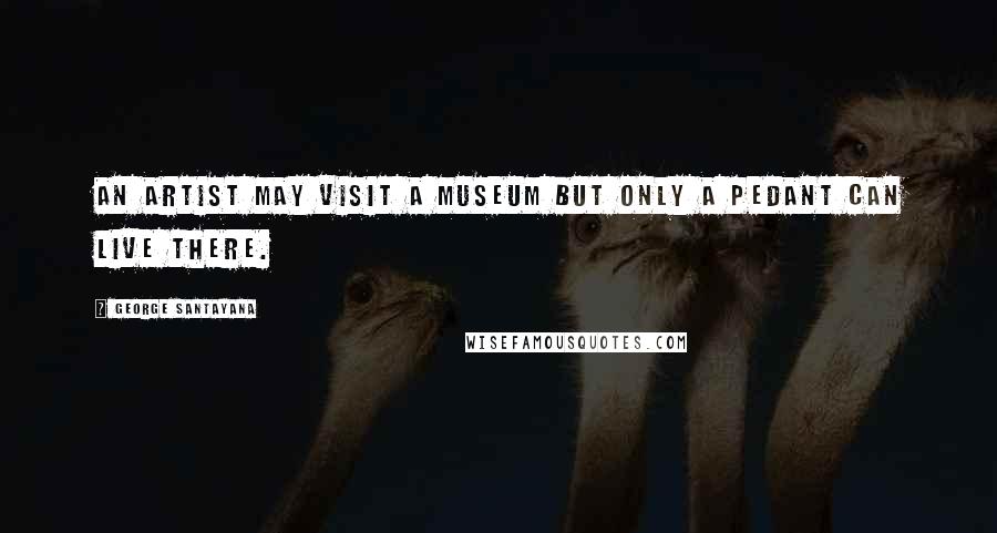 George Santayana Quotes: An artist may visit a museum but only a pedant can live there.