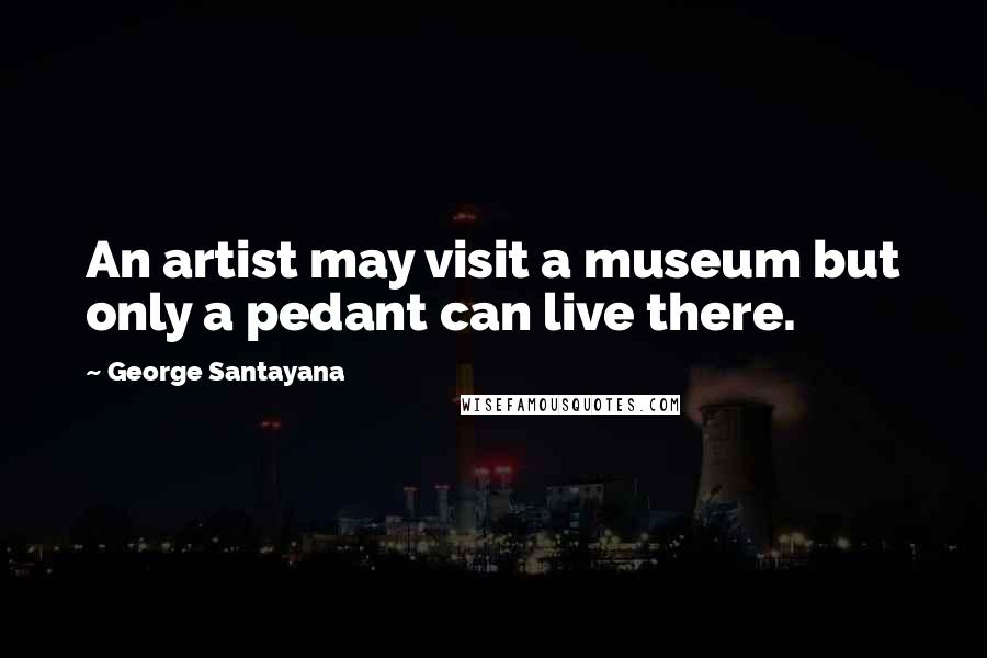 George Santayana Quotes: An artist may visit a museum but only a pedant can live there.