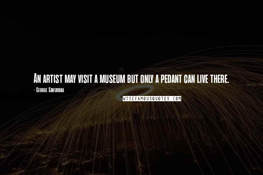 George Santayana Quotes: An artist may visit a museum but only a pedant can live there.