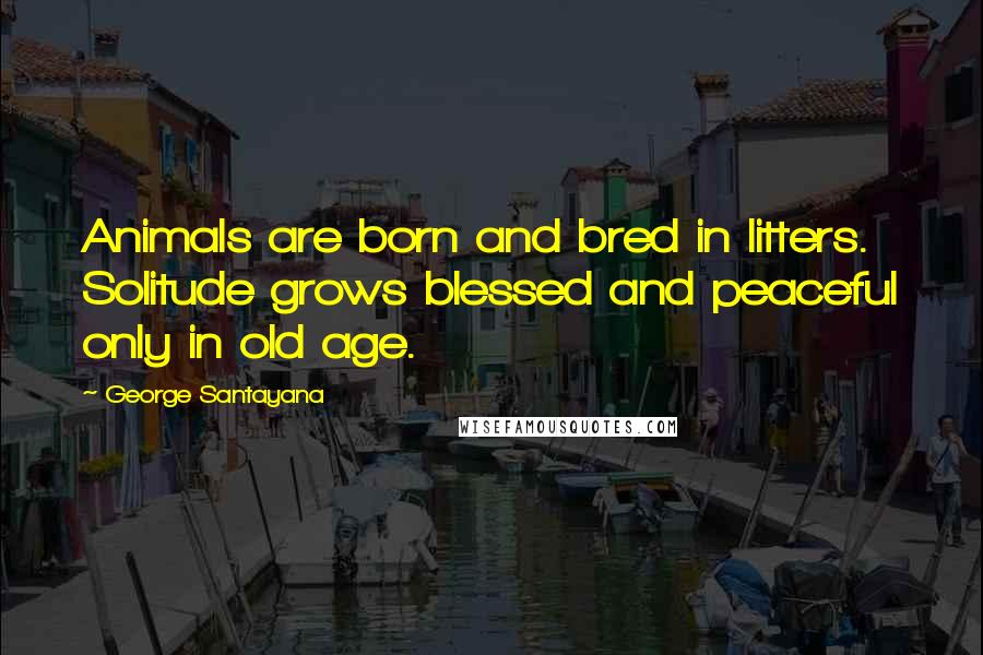 George Santayana Quotes: Animals are born and bred in litters. Solitude grows blessed and peaceful only in old age.