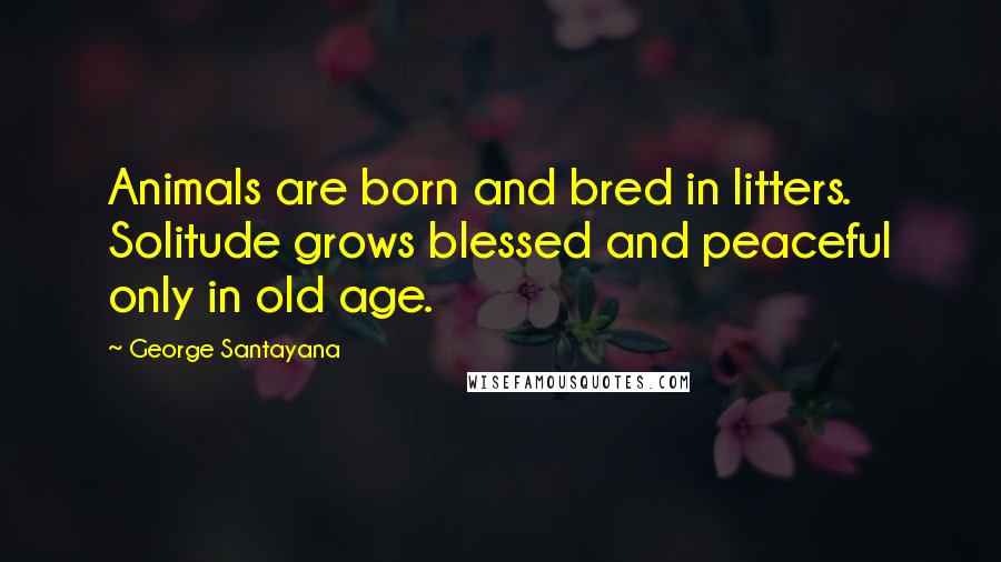 George Santayana Quotes: Animals are born and bred in litters. Solitude grows blessed and peaceful only in old age.
