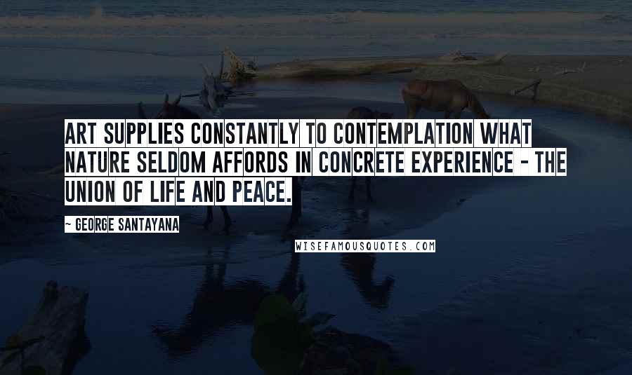 George Santayana Quotes: Art supplies constantly to contemplation what nature seldom affords in concrete experience - the union of life and peace.