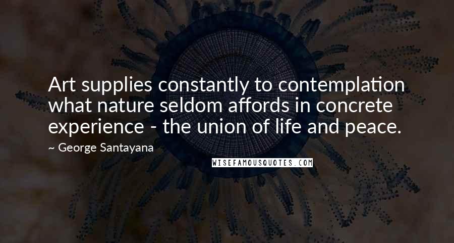 George Santayana Quotes: Art supplies constantly to contemplation what nature seldom affords in concrete experience - the union of life and peace.