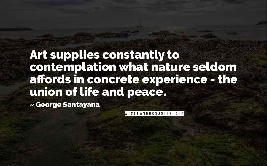 George Santayana Quotes: Art supplies constantly to contemplation what nature seldom affords in concrete experience - the union of life and peace.