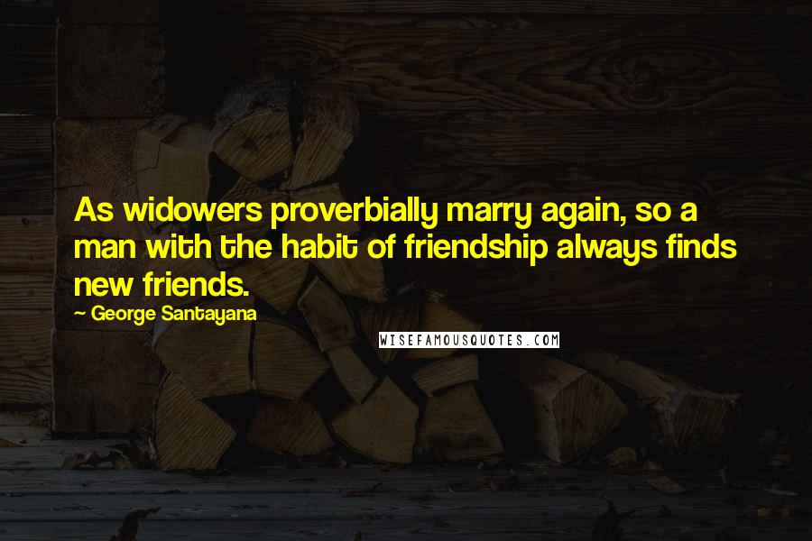 George Santayana Quotes: As widowers proverbially marry again, so a man with the habit of friendship always finds new friends.