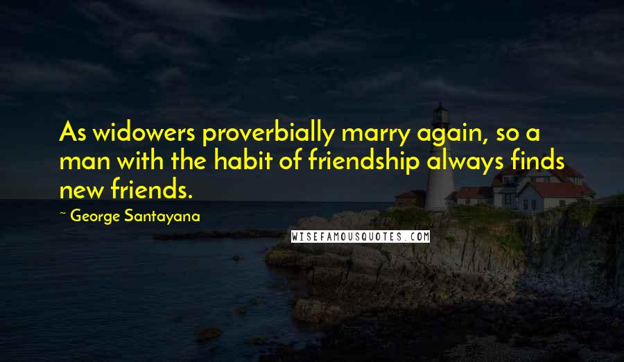 George Santayana Quotes: As widowers proverbially marry again, so a man with the habit of friendship always finds new friends.