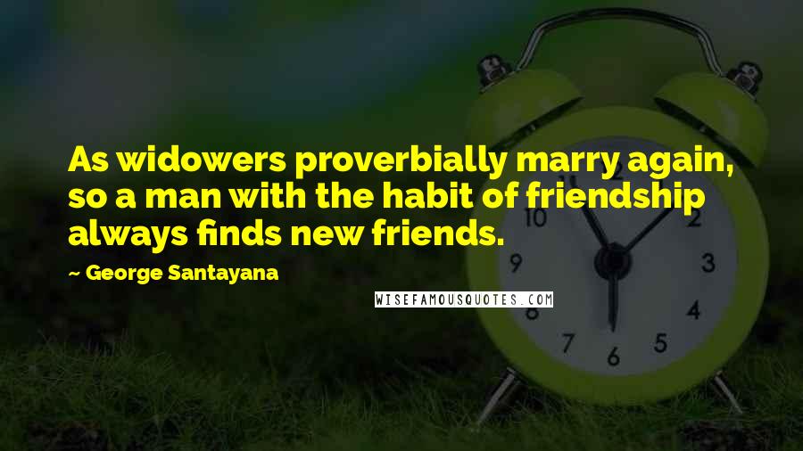 George Santayana Quotes: As widowers proverbially marry again, so a man with the habit of friendship always finds new friends.