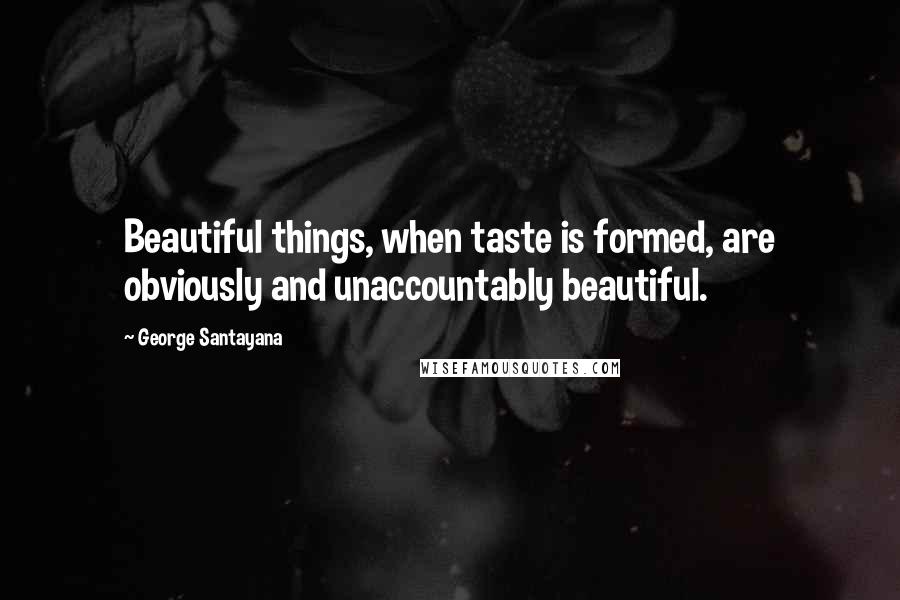 George Santayana Quotes: Beautiful things, when taste is formed, are obviously and unaccountably beautiful.