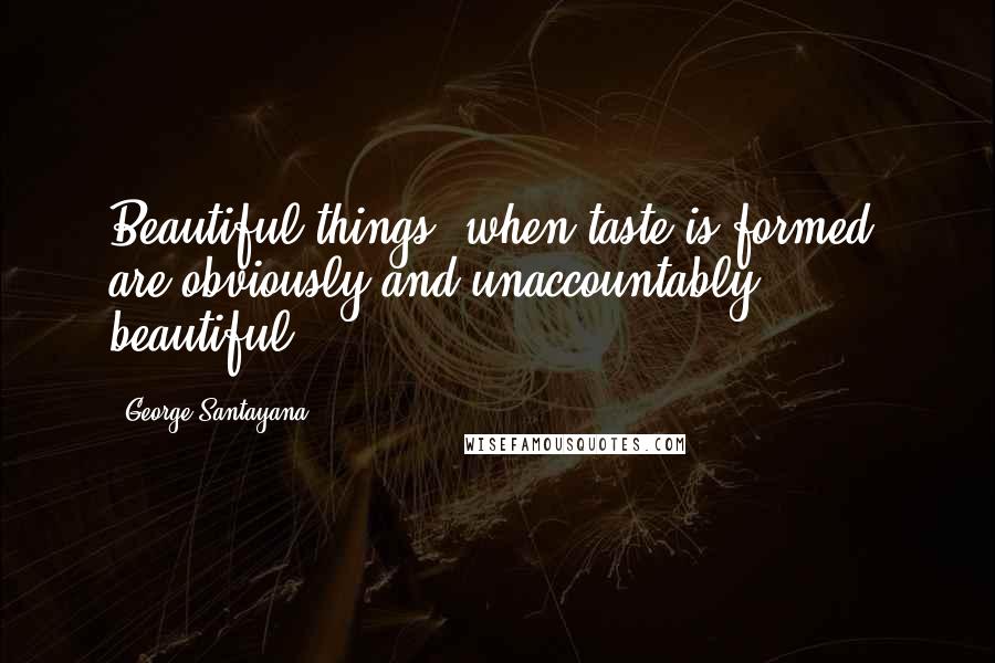 George Santayana Quotes: Beautiful things, when taste is formed, are obviously and unaccountably beautiful.