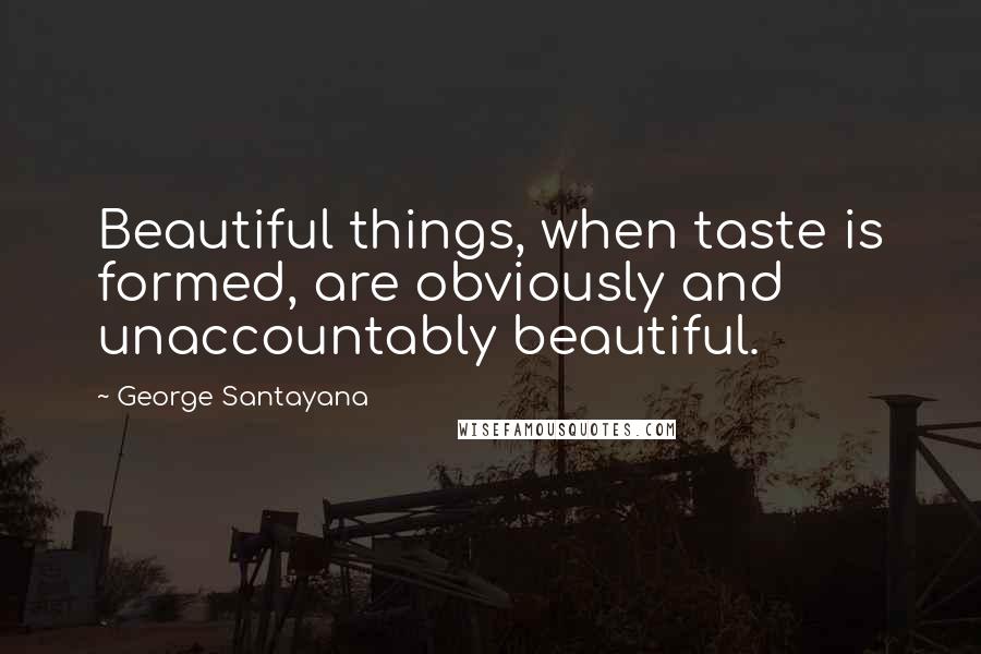 George Santayana Quotes: Beautiful things, when taste is formed, are obviously and unaccountably beautiful.