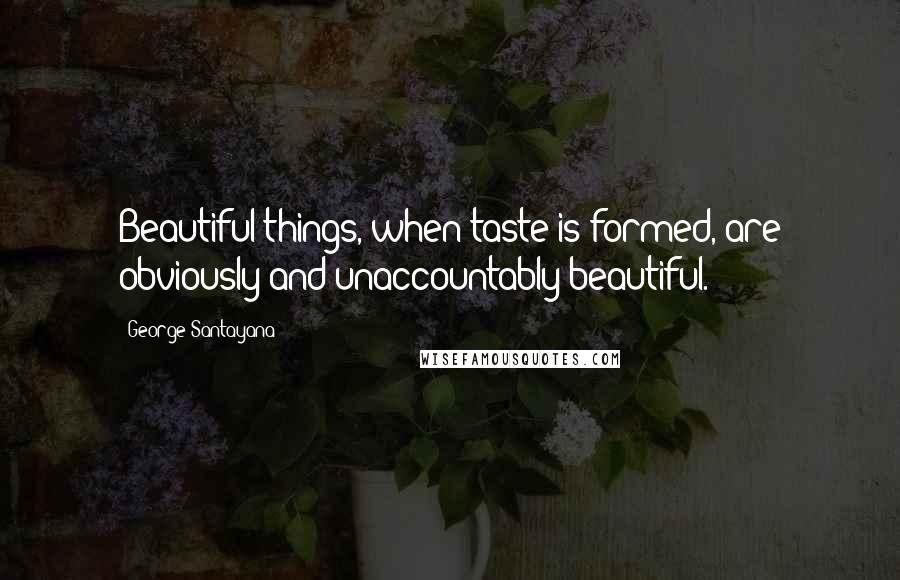 George Santayana Quotes: Beautiful things, when taste is formed, are obviously and unaccountably beautiful.