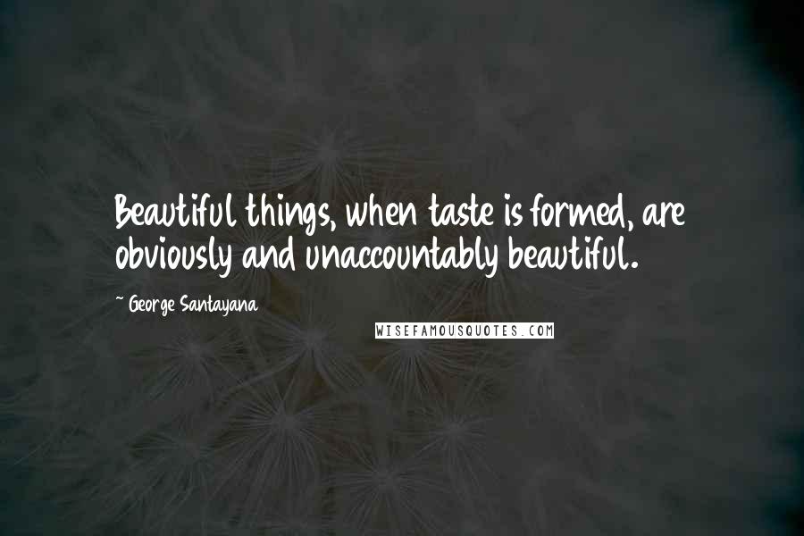 George Santayana Quotes: Beautiful things, when taste is formed, are obviously and unaccountably beautiful.