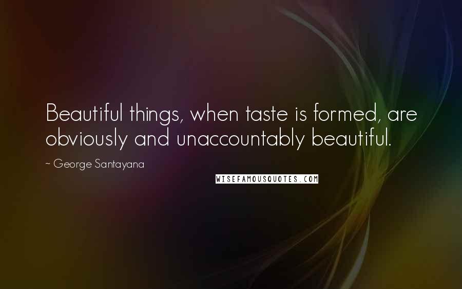 George Santayana Quotes: Beautiful things, when taste is formed, are obviously and unaccountably beautiful.