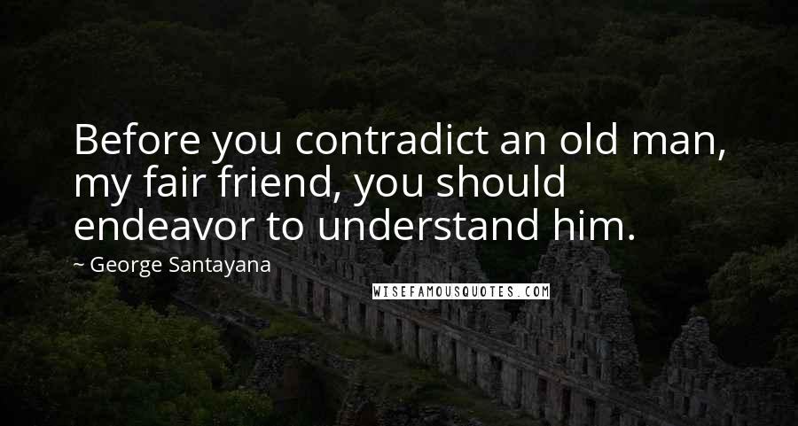 George Santayana Quotes: Before you contradict an old man, my fair friend, you should endeavor to understand him.