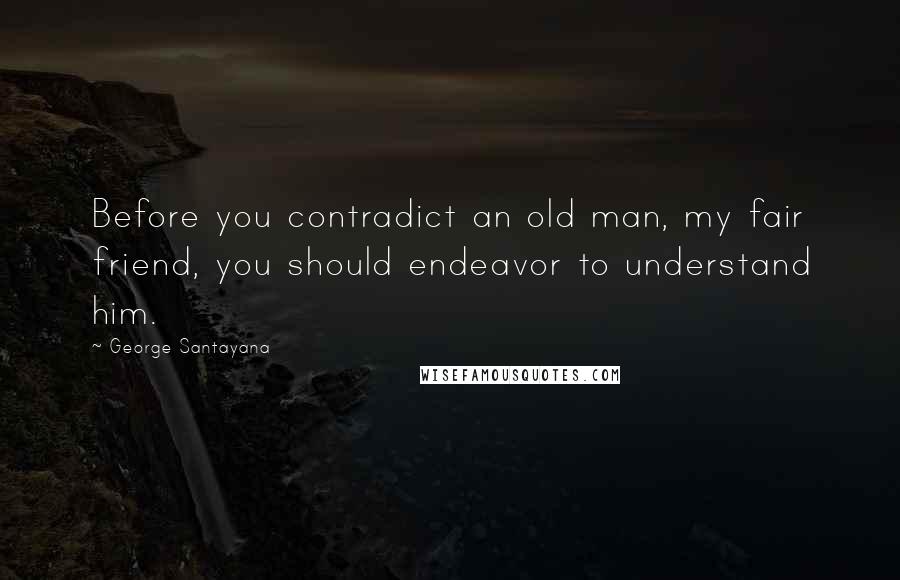 George Santayana Quotes: Before you contradict an old man, my fair friend, you should endeavor to understand him.