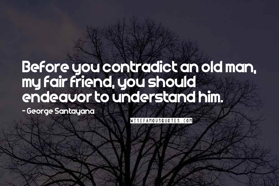 George Santayana Quotes: Before you contradict an old man, my fair friend, you should endeavor to understand him.