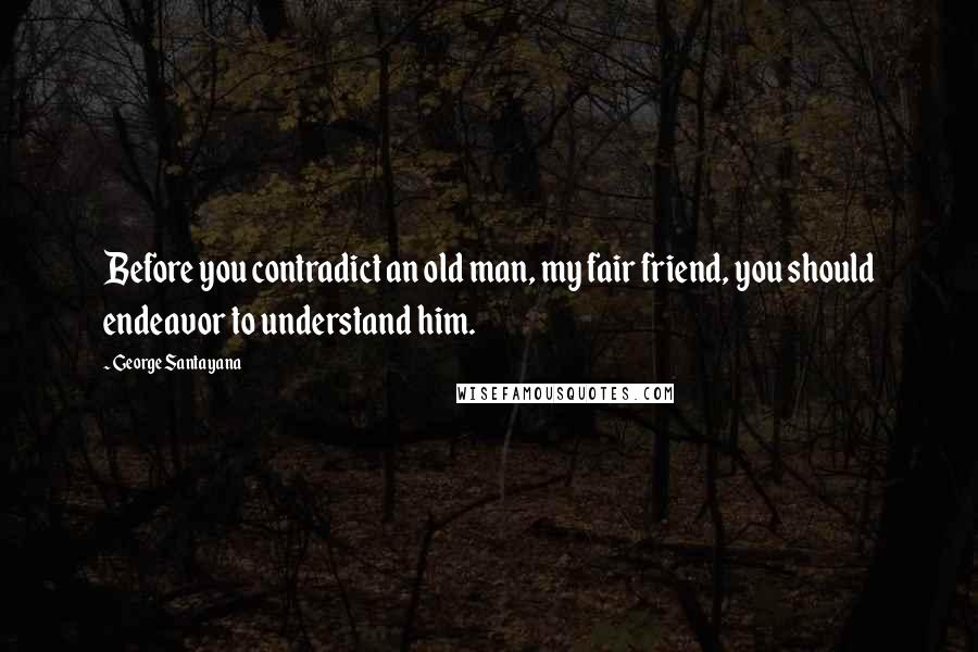 George Santayana Quotes: Before you contradict an old man, my fair friend, you should endeavor to understand him.