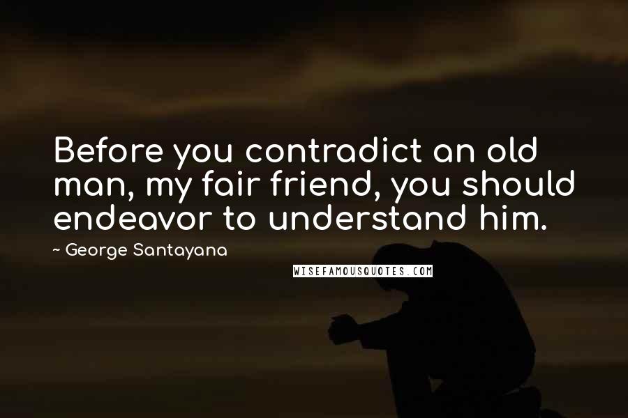 George Santayana Quotes: Before you contradict an old man, my fair friend, you should endeavor to understand him.