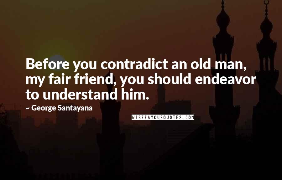 George Santayana Quotes: Before you contradict an old man, my fair friend, you should endeavor to understand him.