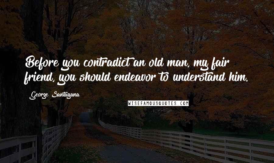 George Santayana Quotes: Before you contradict an old man, my fair friend, you should endeavor to understand him.