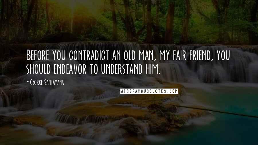 George Santayana Quotes: Before you contradict an old man, my fair friend, you should endeavor to understand him.