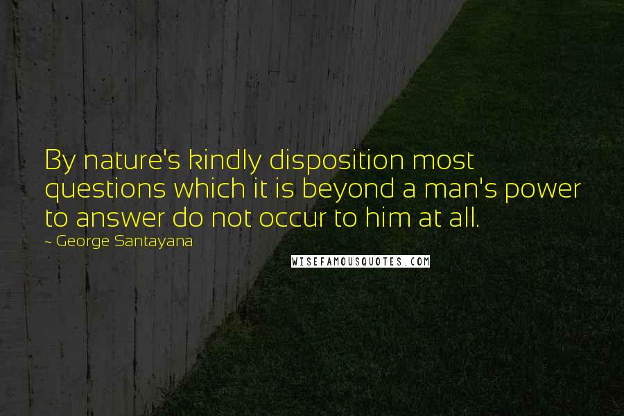 George Santayana Quotes: By nature's kindly disposition most questions which it is beyond a man's power to answer do not occur to him at all.