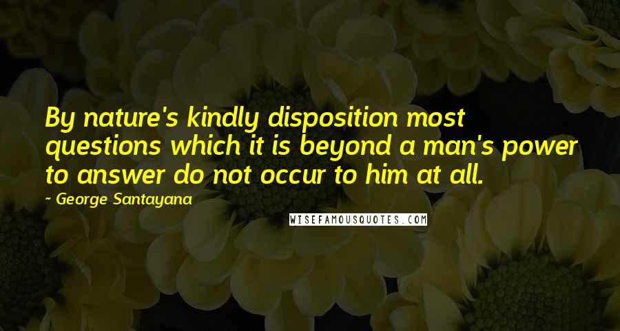 George Santayana Quotes: By nature's kindly disposition most questions which it is beyond a man's power to answer do not occur to him at all.