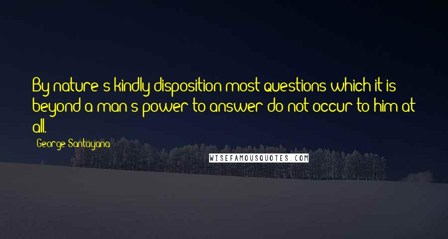 George Santayana Quotes: By nature's kindly disposition most questions which it is beyond a man's power to answer do not occur to him at all.