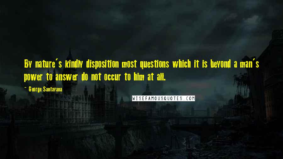 George Santayana Quotes: By nature's kindly disposition most questions which it is beyond a man's power to answer do not occur to him at all.