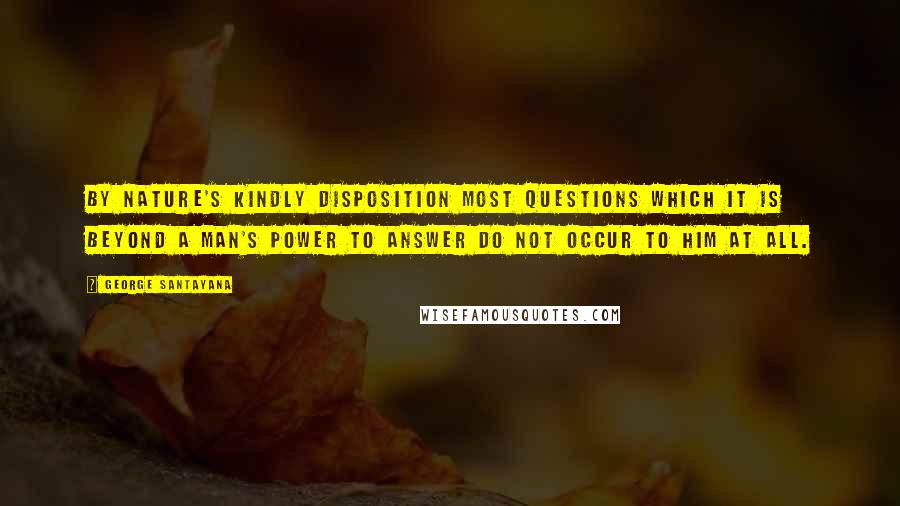 George Santayana Quotes: By nature's kindly disposition most questions which it is beyond a man's power to answer do not occur to him at all.