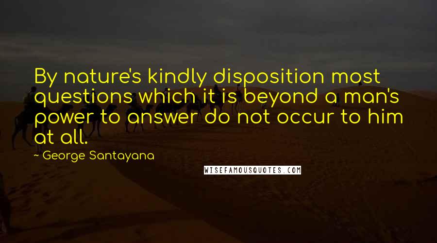 George Santayana Quotes: By nature's kindly disposition most questions which it is beyond a man's power to answer do not occur to him at all.