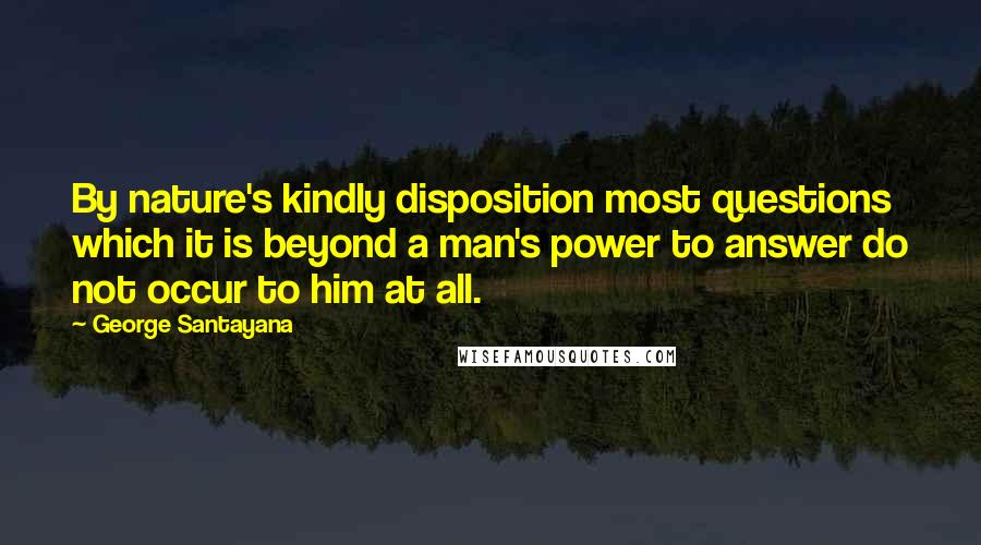 George Santayana Quotes: By nature's kindly disposition most questions which it is beyond a man's power to answer do not occur to him at all.