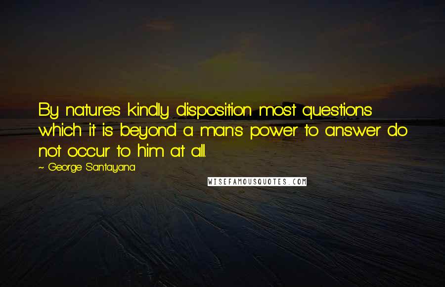 George Santayana Quotes: By nature's kindly disposition most questions which it is beyond a man's power to answer do not occur to him at all.