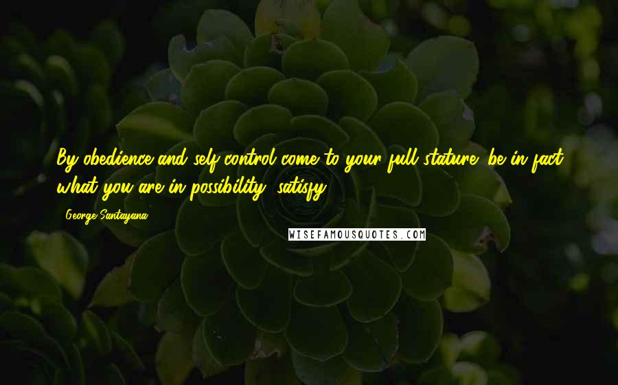 George Santayana Quotes: By obedience and self-control come to your full stature; be in fact what you are in possibility; satisfy