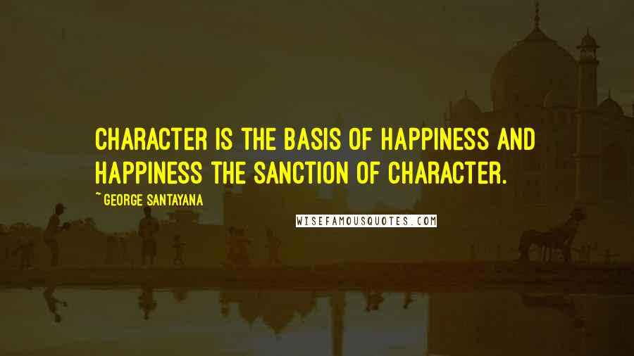 George Santayana Quotes: Character is the basis of happiness and happiness the sanction of character.