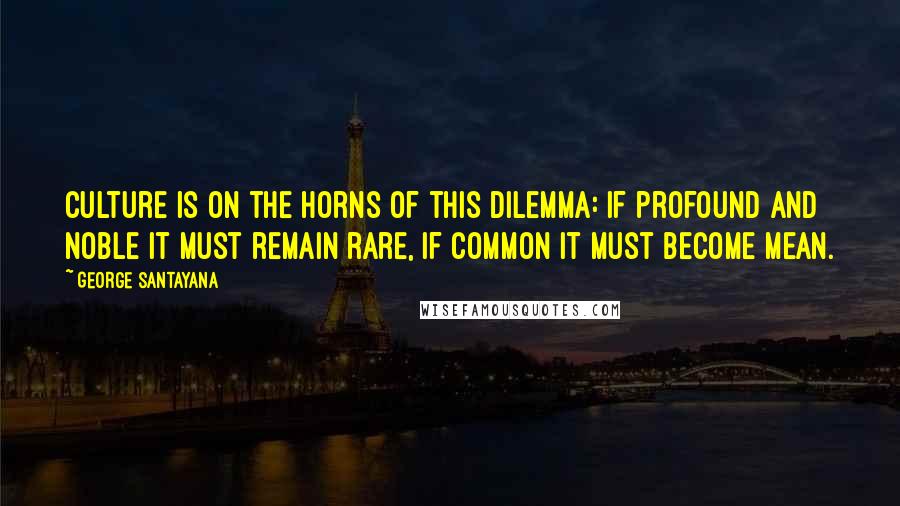 George Santayana Quotes: Culture is on the horns of this dilemma: if profound and noble it must remain rare, if common it must become mean.
