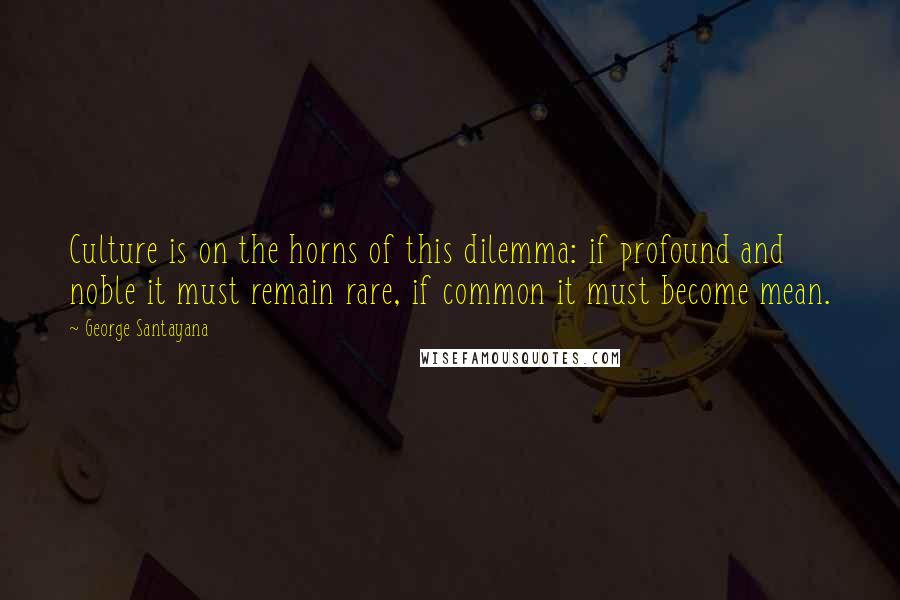 George Santayana Quotes: Culture is on the horns of this dilemma: if profound and noble it must remain rare, if common it must become mean.