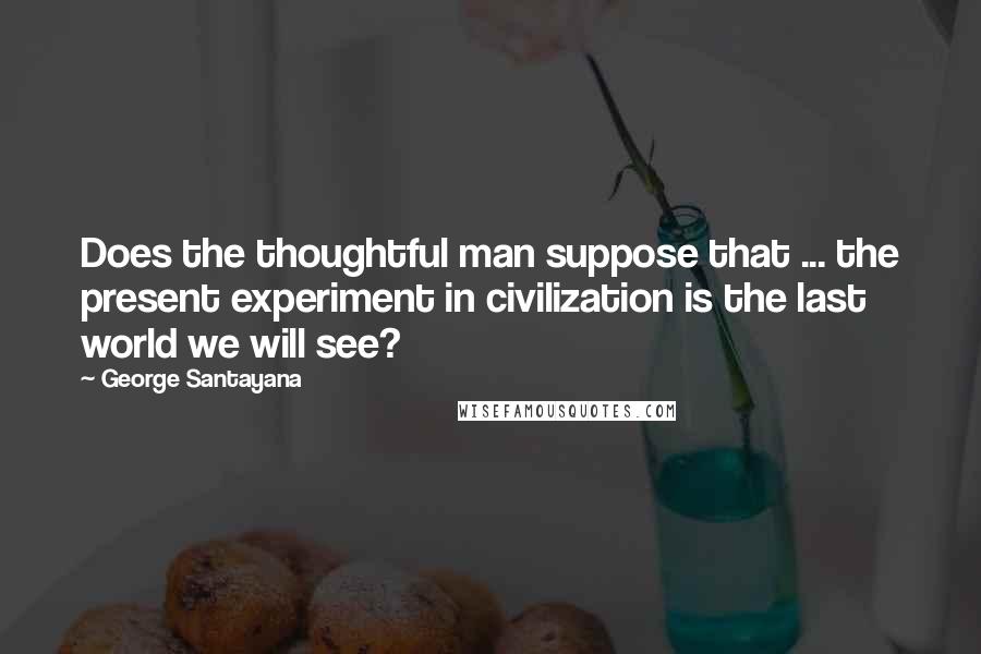 George Santayana Quotes: Does the thoughtful man suppose that ... the present experiment in civilization is the last world we will see?